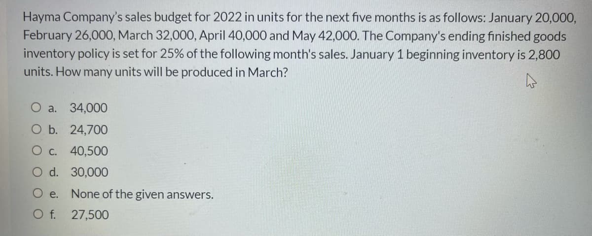 Hayma Company's sales budget for 2022 in units for the next five months is as follows: January 20,000,
February 26,000, March 32,000, April 40,000 and May 42,000. The Company's ending finished goods
inventory policy is set for 25% of the following month's sales. January 1 beginning inventory is 2,800
units. How many units will be produced in March?
O a. 34,000
O b. 24,700
O c. 40,500
O d. 30,000
O e. None of the given answers.
O f.
27,500
