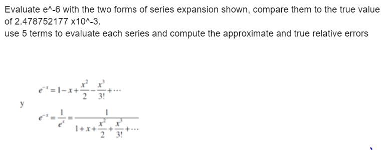 Evaluate e^-6 with the two forms of series expansion shown, compare them to the true value
of 2.478752177 x10^-3.
use 5 terms to evaluate each series and compute the approximate and true relative errors
e¹=1-x
€²= 1/- =
+
3!