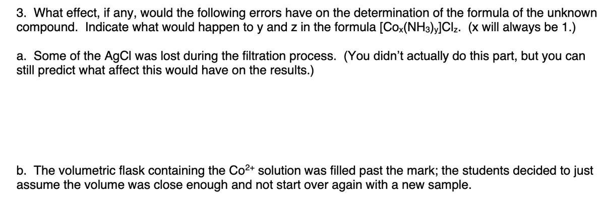 3. What effect, if any, would the following errors have on the determination of the formula of the unknown
compound. Indicate what would happen to y and z in the formula [Cox(NH3)y]Cl₂. (x will always be 1.)
a. Some of the AgCl was lost during the filtration process. (You didn't actually do this part, but you can
still predict what affect this would have on the results.)
b. The volumetric flask containing the Co²+ solution was filled past the mark; the students decided to just
assume the volume was close enough and not start over again with a new sample.