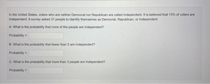 In the United States, voters who are neither Democrat nor Republican are called Independent. It is believed that 13% of voters are
Independent. A survey asked 31 people to identify themselves as Democrat, Republican, or Independent.
A. What is the probability that none of the people are independent?
Probability =
B. What is the probability that fewer than 5 are Independent?
Probability=
C. What is the probability that more than 3 people are Independent?
Probability=