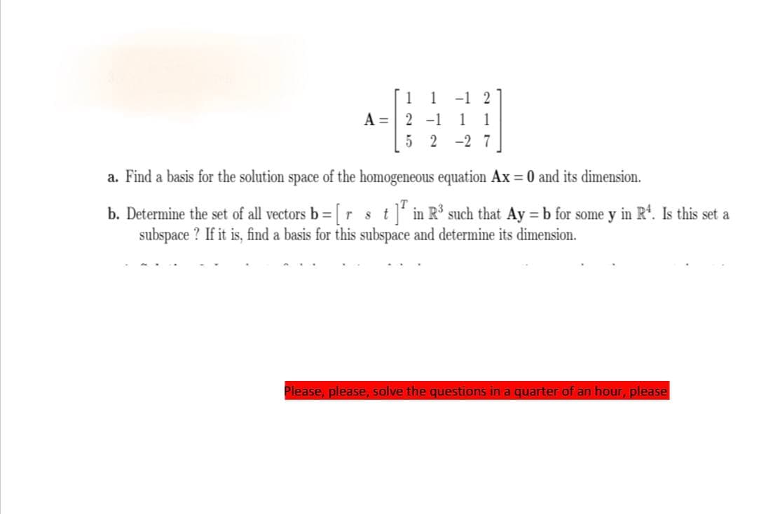 1 1 -1 2
A = 2 -1 1 1
52-27
a. Find a basis for the solution space of the homogeneous equation Ax = 0 and its dimension.
T
b. Determine the set of all vectors b = [r 8 t ]ª in R³ such that Ay = b for some y in Rª. Is this set a
subspace? If it is, find a basis for this subspace and determine its dimension.
Please, please, solve the questions in a quarter of an hour, please