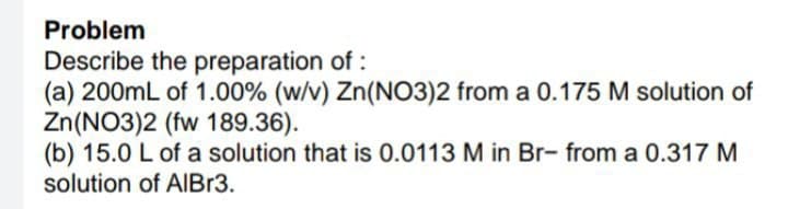 Problem
Describe the preparation of:
(a) 200mL of 1.00% (w/v) Zn(NO3)2 from a 0.175 M solution of
Zn(NO3)2 (fw 189.36).
(b) 15.0 L of a solution that is 0.0113 M in Br- from a 0.317 M
solution of AlBr3.