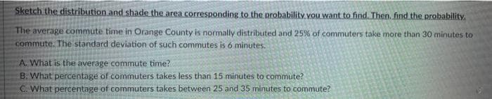Sketch the distribution and shade the area corresponding to the probability you want to find. Then. find the probability.
The average commute time in Orange County is normally distributed and 25% of commuters take more than 30 minutes to
commute. The standard deviation of such commutes is 6 minutes.
A. What is the average commute time?
B. What percentage of commuters takes less than 15 minutes to commute?
C. What percentage of commuters takes between 25 and 35 minutes to commute?
