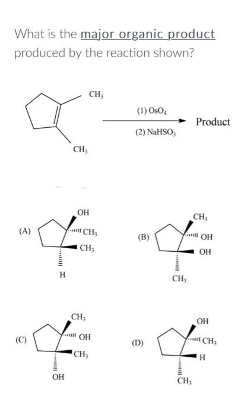 What is the major organic product
produced by the reaction shown?
(C)
CH3
OH
CH3
CH3
OH
CH3
(A)
CH3
... он
(B)
"f f
CH3
OH
CH3
(1) OsO4
OH
CH3
(2) NaHSO3
(D)
Product
CH3
OH
. CH3
H