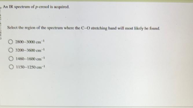 An IR spectrum of p-cresol is acquired.
Select the region of the spectrum where the C-O stretching band will most likely be found.
2800-3000 cm-¹
O 3200-3600 cm-¹
O 1460-1600 cm-¹
1150-1250 cm