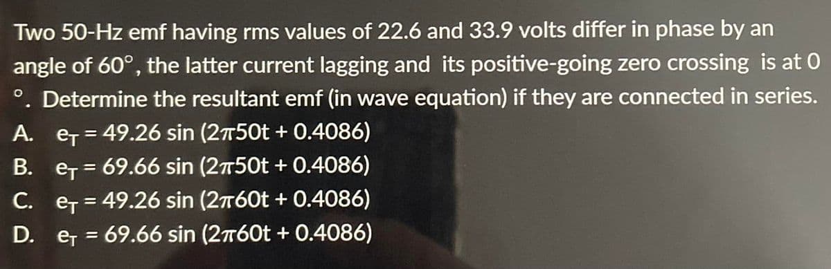 Two 50-Hz emf having rms values of 22.6 and 33.9 volts differ in phase by an
angle of 60°, the latter current lagging and its positive-going zero crossing is at 0
°. Determine the resultant emf (in wave equation) if they are connected in series.
A. et = 49.26 sin (2750t + 0.4086)
B. e₁ = 69.66 sin (2750t +0.4086)
C. e=49.26 sin (2760t + 0.4086)
D.
e₁ =
e₁ = 69.66 sin (2760t + 0.4086)