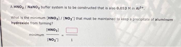 A HNO₂/ NaNO₂ buffer system is to be constructed that is also 0.053 M in A1³+.
What is the minimum [HNO₂] / [NO₂] that must be maintained to keep a precipitate of aluminum
hydroxide from forming?
[HNO₂]
[NO₂"]
minimum