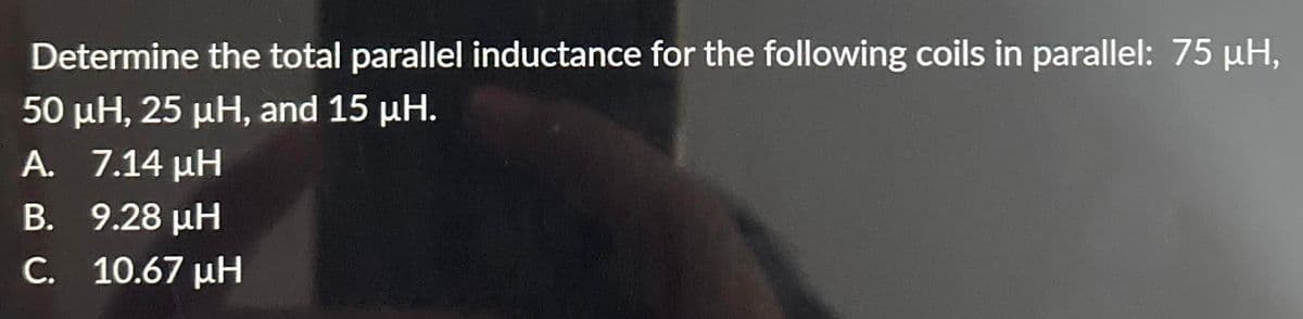 Determine the total parallel inductance for the following coils in parallel: 75 μΗ,
50 μΗ, 25 μΗ, and 15 μΗ.
A. _ 7.14 μΗ
Β.
9.28 ΜΗ
C.
10.67 ΜΗ