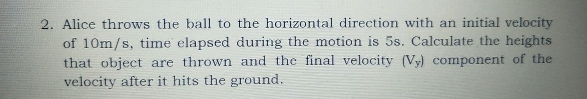 2. Alice throws the ball to the horizontal direction with an initial velocity
of 10m/s, time elapsed during the motion is 5s. Calculate the heights
that object are thrown and the final velocity (Vy) component of the
velocity after it hits the ground.
