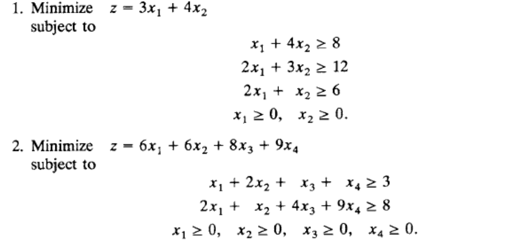 1. Minimize z = 3x1 + 4x2
subject to
x; + 4x2 > 8
2x1 + 3x2 2 12
2x, + x2 2 6
х, 2 0, х, 2 0.
2. Minimize z = 6x; + 6x2 + 8x3 + 9x4
subject to
%3D
x1 + 2x2 + x3 + X4 2 3
2x, + x2 + 4x3 + 9x4 2 8
X1 2 0, x2 > 0, x3 2 0, x4 2 0.
