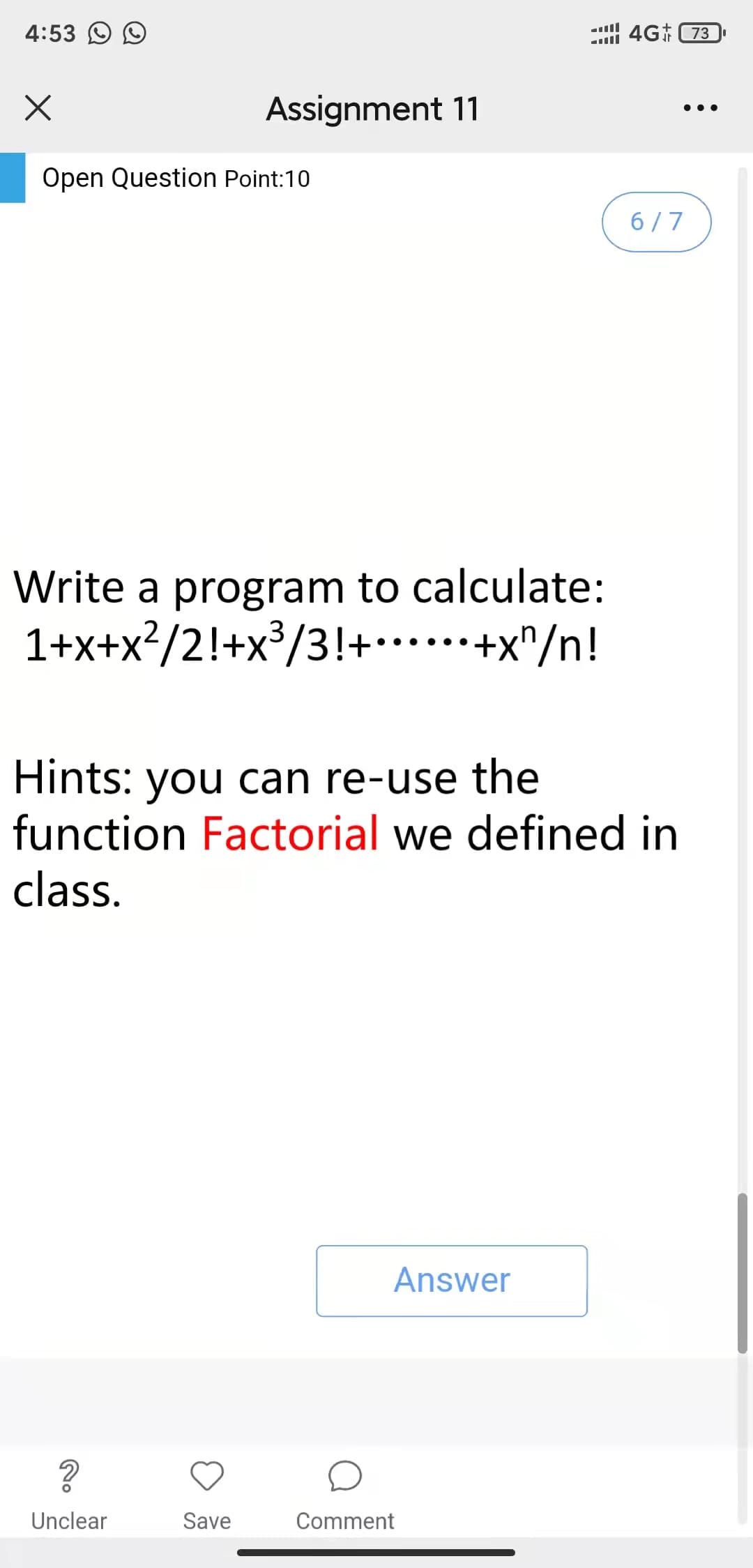 4:53 O O
4G 73
Assignment 11
•..
Open Question Point:10
6/7
Write a program to calculate:
1+x+x?/2!+x³/3!+*.**+x"/n!
Hints: you can re-use the
function Factorial we defined in
class.
Answer
Unclear
Save
Comment
