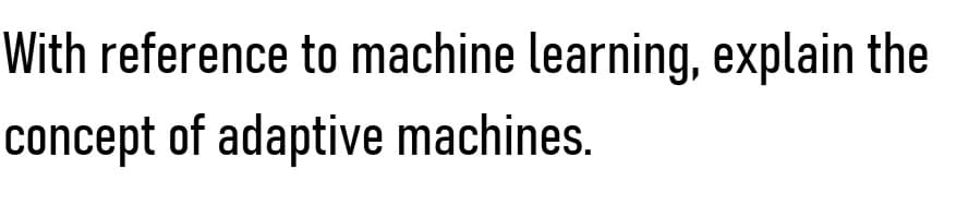 With reference to machine learning, explain the
concept of adaptive machines.