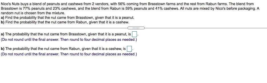 Nico's Nuts buys a blend of peanuts and cashews from 2 vendors, with 56% coming from Brasstown farms and the rest from Rabun farms. The blend from
Brasstown is 77% peanuts and 23% cashews, and the blend from Rabun is 59% peanuts and 41% cashews. All nuts are mixed by Nico's before packaging. A
random nut is chosen from the mixture.
a) Find the probability that the nut came from Brasstown, given that it is a peanut.
b) Find the probability that the nut came from Rabun, given that it is a cashew.
.....
a) The probability that the nut came from Brasstown, given that it is a peanut, is
(Do not round until the final answer. Then round to four decimal places as needed.)
b) The probability that the nut came from Rabun, given that it is a cashew, is
(Do not round until the final answer. Then round to four decimal places as needed.)
