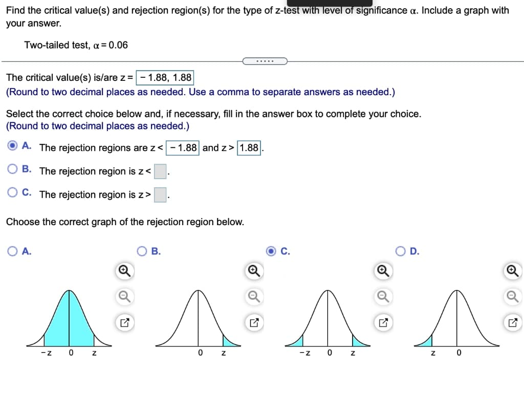 Find the critical value(s) and rejection region(s) for the type of z-test with level of significance a. Include a graph with
your answer.
Two-tailed test, a = 0.06
.....
The critical value(s) is/are z=
1.88, 1.88
(Round to two decimal places as needed. Use a comma to separate answers as needed.)
Select the correct choice below and, if necessary, fill in the answer box to complete your choice.
(Round to two decimal places as needed.)
O A. The rejection regions are z<
– 1.88 and z> 1.88
B. The rejection region is z<
O C. The rejection region is z>
Choose the correct graph of the rejection region below.
OA.
В.
C.
D.
-z 0 z
-Z
