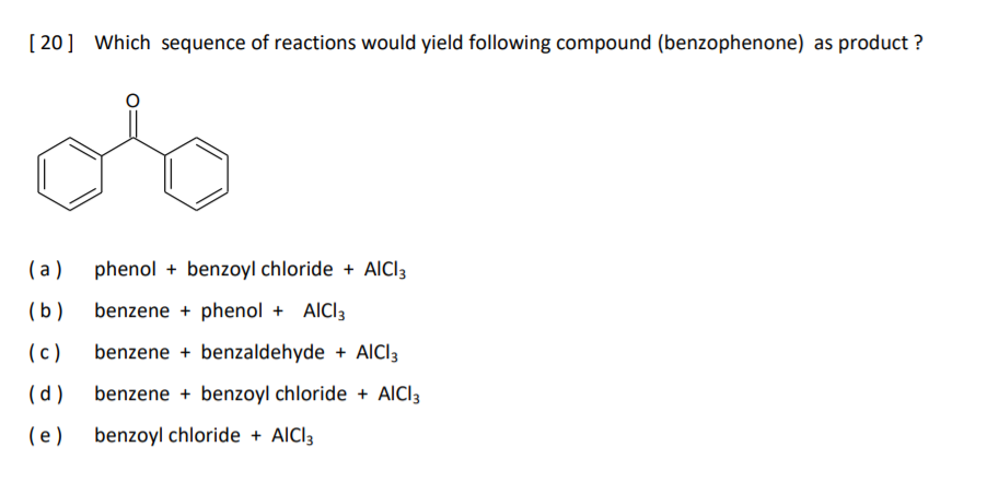 [ 20] Which sequence of reactions would yield following compound (benzophenone) as product ?
( a)
phenol + benzoyl chloride + AICI3
(b)
benzene + phenol + AICI3
(c)
benzene + benzaldehyde + AlCl3
(d)
benzene + benzoyl chloride + AlCI3
(e )
benzoyl chloride + AICI3
