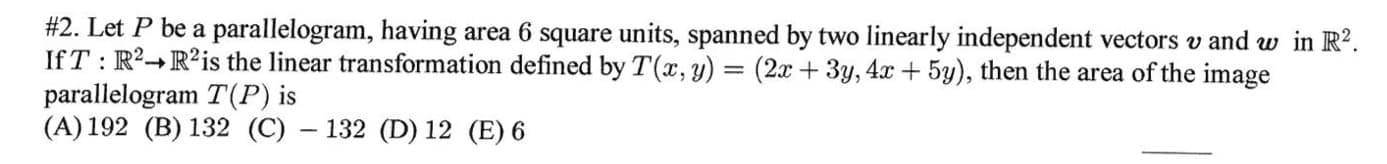 #2. Let P be a parallelogram, having area 6 square units, spanned by two linearly independent vectors v and w in R?.
IfT : R²→R²is the linear transformation defined by T(x, y) = (2x + 3y, 4x+ 5y), then the area of the image
parallelogram T(P) is
(A) 192 (B) 132 (C) – 132 (D) 12 (E) 6
