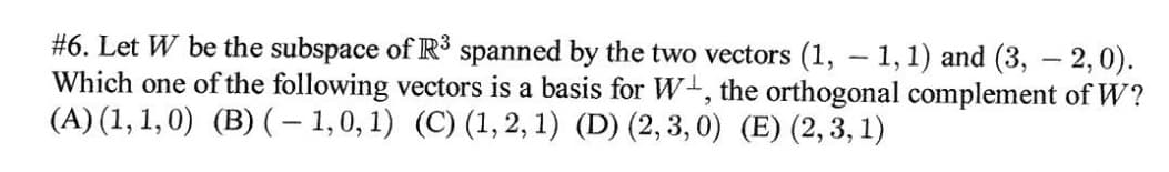 #6. Let W be the subspace of R³ spanned by the two vectors (1, – 1,1) and (3, – 2,0).
Which one of the following vectors is a basis for W, the orthogonal complement of W?
(A) (1, 1, 0) (B) (- 1,0, 1) (C) (1, 2, 1) (D) (2, 3,0) (E) (2, 3, 1)
