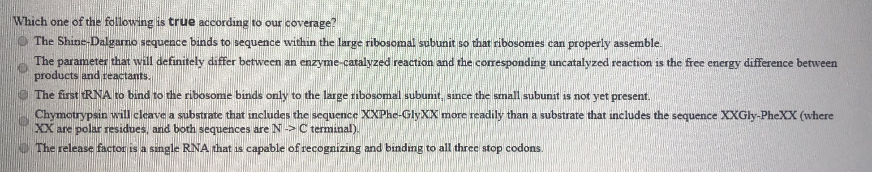 ### Quiz Question: Which one of the following is true according to our coverage?

1. The Shine-Dalgarno sequence binds to sequence within the large ribosomal subunit so that ribosomes can properly assemble.

2. The parameter that will definitely differ between an enzyme-catalyzed reaction and the corresponding uncatalyzed reaction is the free energy difference between products and reactants.

3. The first tRNA to bind to the ribosome binds only to the large ribosomal subunit, since the small subunit is not yet present.

4. Chymotrypsin will cleave a substrate that includes the sequence XXPhe-GlyXX more readily than a substrate that includes the sequence XXGly-PheXX (where XX are polar residues, and both sequences are N -> C terminal).

5. The release factor is a single RNA that is capable of recognizing and binding to all three stop codons.

**Explanation:**
- Options 1-5 present statements regarding molecular biology processes, including Shine-Dalgarno sequence, enzyme-catalyzed reactions, tRNA binding, chymotrypsin cleavage specificity, and release factors in translation.
Use this quiz to test students' understanding of these key concepts.