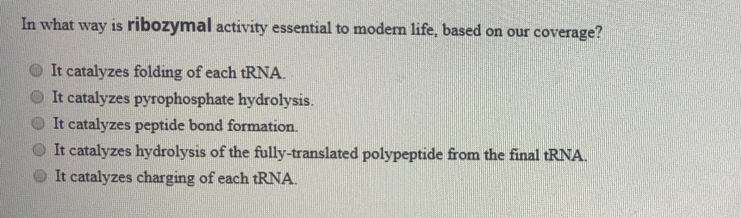 In what way is ribozymal activity essential to modem life, based on our coverage?
It catalyzes folding of each tRNA.
It catalyzes pyrophosphate hydrolysis.
It catalyzes peptide bond formation.
It catalyzes hydrolysis of the fully-translated polypeptide from the final RNA.
It catalyzes charging of each tRNA.
