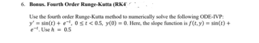 6. Bonus. Fourth Order Runge-Kutta (RK4'
Use the fourth order Runge-Kutta method to numerically solve the following ODE-IVP:
y' = sin(t) + e, 0 si<0.5, y(0) = 0. Here, the slope function is f(t, y) = sin(t) +
e-t. Use h = 0.5
