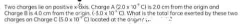 Two charges lie on positive x-áxis. Charge A (2.0 x 10° C) is 2.0 cm from the origin and
Charge B is 4.0 cm from the origin. (-3.0 x 10" C). What is the total force exerted by these two
charges on Charge C (5.0 x 10 C) located at the origin? ir
