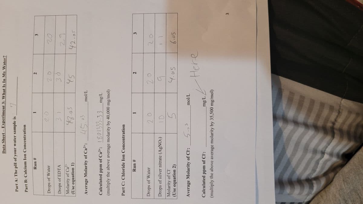 Data Sheet- Experiment 3: What Is In My Water?
GAA
Part A: The pH of your water sample is
Part B: Calcium Ion Concentration
Run #
1.
Drops of Water
20
Drops of EDTA
Molarity of Ca2+
(Use equation 1)
42.05
Average Molarity of Ca2+:
45.03
mol/L
Calculated ppm of Ca*:
udd
1801333.33
mg/L
(multiply the above average molarity by 40,000 mg/mol)
Part C: Chloride Ion Concentration
Run #
3
1.
2.
Drops of Water
Drops of silver nitrate (AgNO3)
2.
Molarity of Cl
(Use equation 2)
Average Molarity of Cl:
5.03
mol/L
Calculated ppm of CF:
mg/L
(multiply the above average molarity by 35,500 mg/mol)
ere
3.
