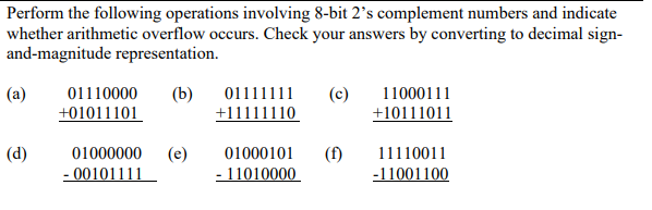 Perform the following operations involving 8-bit 2's complement numbers and indicate
whether arithmetic overflow occurs. Check your answers by converting to decimal sign-
and-magnitude representation.
(a)
(d)
01110000 (b) 01111111 (c)
+01011101
+11111110
01000000
- 00101111
(e)
01000101
- 11010000
(f)
11000111
+10111011
11110011
-11001100