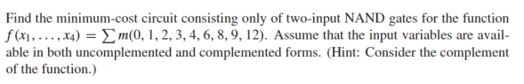 Find the minimum-cost circuit consisting only of two-input NAND gates for the function
f(x₁,...,x4) = m(0, 1, 2, 3, 4, 6, 8, 9, 12). Assume that the input variables are avail-
able in both uncomplemented and complemented forms. (Hint: Consider the complement
of the function.)