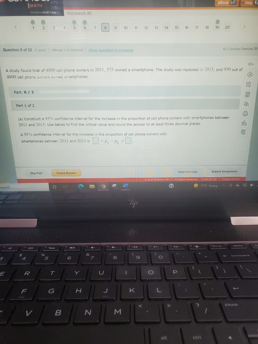 eBook EL
Help ?
IMATH
Hosted by ALEKS Corp.
Homework #5
1
3
7
9
10
11
12
13
14
15
16
17
18
19
20
Question 8 of 20 (1 point) Attempt 1 of Unlimited View question in a popup
10 2 Section Exercise 20
A study found that of 4800 cell phone owners in 2011,575 owned a smartphone. The study was repeated in 2013, and 950 out of
4800 cell phone owners owned smartphones.
Part: 0 / 2
இ
Part 1 of 2
(a) Construct a 95% confidence interval for the increase in the proportion of cell phone owners with smartphones between
2011 and 2013. Use tables to find the critical value and round the answer to at least three decimal places.
dlo
A 95% confidence interval for the increase in the proportion of cell phone owners with
smartphones between 2011 and 2013 is
<P - P2 <.
Save For Later
Submit Assignment
Skip Part
Check Answer
O 2021 McGraw Hill LLC. All Rights Reserved. Terms of Use I Privacy Center
71°F Sunny
search
prt se
delete
144
PAA
&
backsp ace
9
%3D
6
E
R
T.
P
K
pause
alt
ctri
Σ
