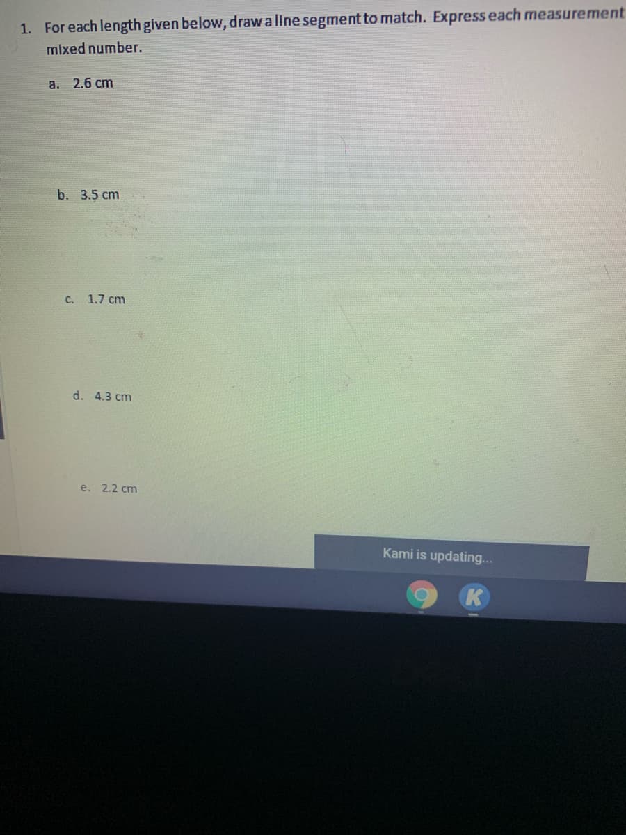 1. For each length given below, draw a line segment to match. Express each measurement
mixed number.
а. 2.6 сm
b. 3.5 cm
C.
1.7 cm
d. 4.3 cm
e.
2.2 cm
Kami is updating...
K
