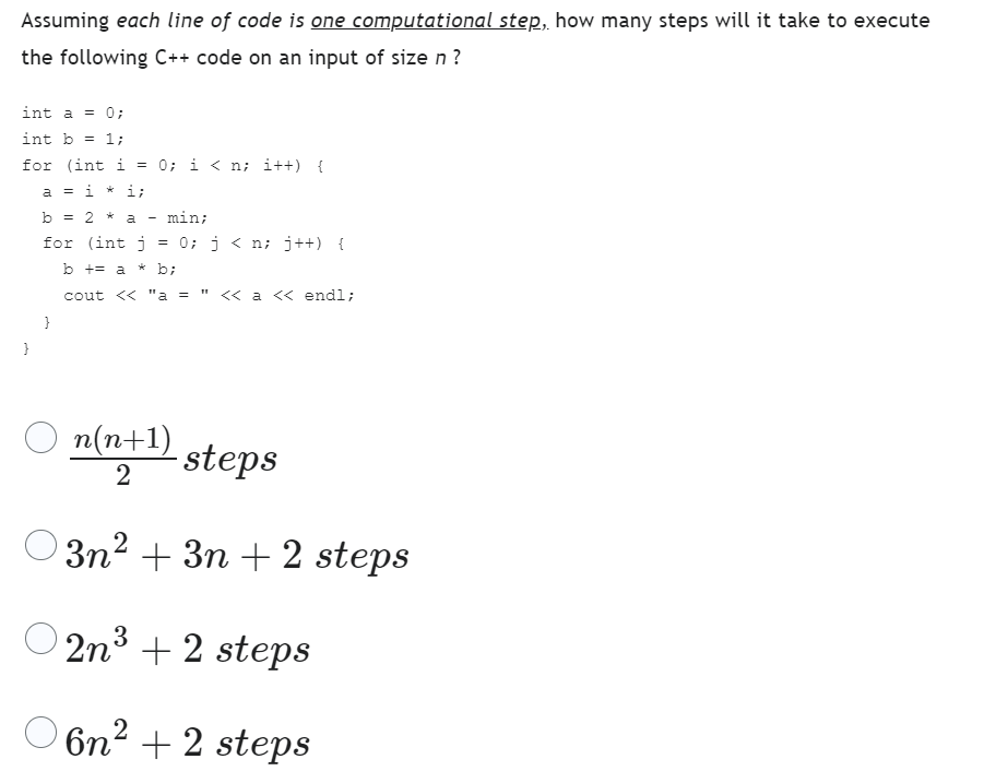 Assuming each line of code is one computational step, how many steps will it take to execute
the following C++ code on an input of size n?
int a = 0;
int b = 1;
for (int i = 0;i<n; i++) {
a = i* i;
b = 2 * a
min;
for (int j = 0; j < n; j++) {
b += a*b;
cout << "a = << a << endl;
}
}
-
n(n+1)
2
steps
3n² + 3n+2 steps
O2n³+2 steps
3
6n²+2 steps