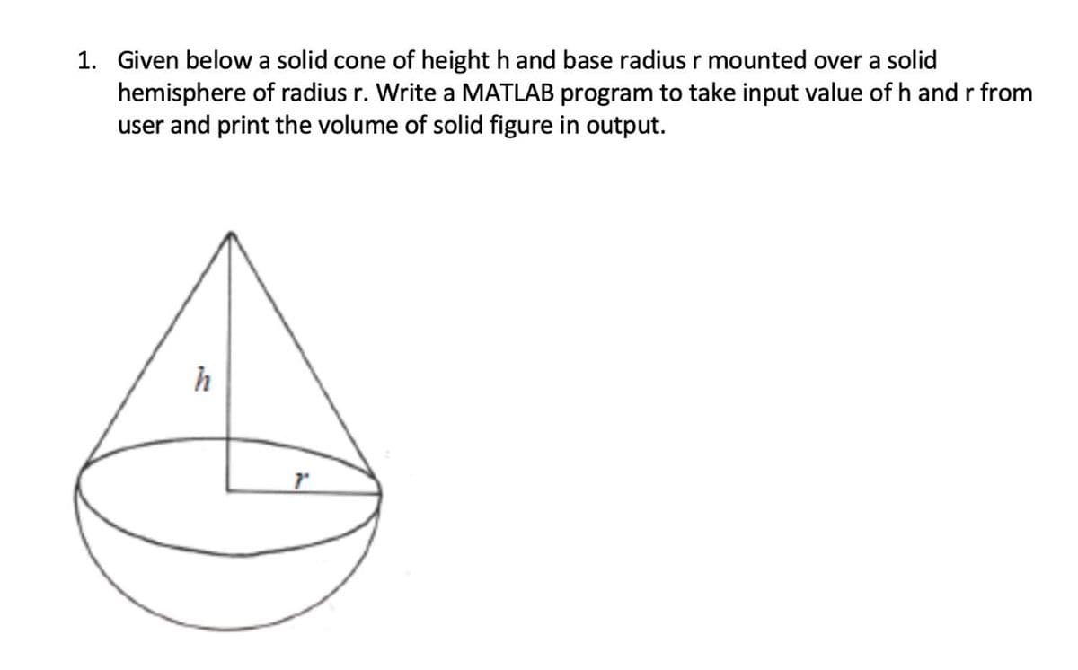 1. Given below a solid cone of height h and base radius r mounted over a solid
hemisphere of radius r. Write a MATLAB program to take input value of h and r from
user and print the volume of solid figure in output.
