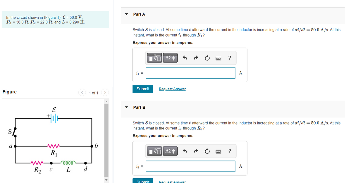 In the circuit shown in (Figure 1), E = 56.0 V,
R₁ = 36.0 , R₂ = 22.0 N, and L = 0.290 H.
Figure
a
www
R₁
www. vooo
R₂ C L
+
d
1 of 1
b
Part A
Switch S is closed. At some time t afterward the current in the inductor is increasing at a rate of di/dt = 50.0 A/s. At this
instant, what is the current 2₁ through R₁?
Express your answer in amperes.
IVE ΑΣΦ
?
i₁ =
A
Submit
Request Answer
Part B
Switch S is closed. At some time t afterward the current in the inductor is increasing at a rate of di/dt = 50.0 A/s. At this
instant, what is the current 22 through R2?
Express your answer in amperes.
IVE ΑΣΦ
?
22 =
Submit
Request Answer
A
