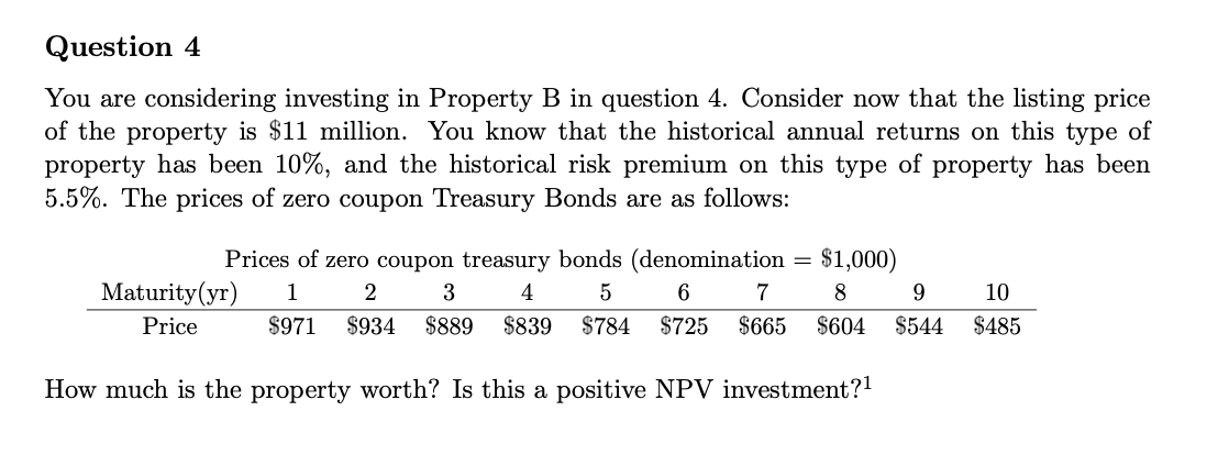 Question 4
You are considering investing in Property B in question 4. Consider now that the listing price
of the property is $11 million. You know that the historical annual returns on this type of
property has been 10%, and the historical risk premium on this type of property has been
5.5%. The prices of zero coupon Treasury Bonds are as follows:
$1,000)
8
9
10
$604 $544 $485
Prices of zero coupon treasury bonds (denomination
2 3
1
4
5
6
7
Maturity (yr)
Price
$971 $934 $889 $839 $784 $725 $665
How much is the property worth? Is this a positive NPV investment?¹