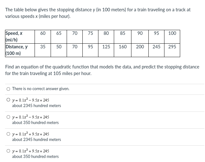 The table below gives the stopping distance y (in 100 meters) for a train traveling on a track at
various speeds x (miles per hour).
Speed, x
(mi/h)
Distance, y
|(100 m)
60
65
70
75
80
85
90
95
100
35
50
70
95
125
160
200
245
295
Find an equation of the quadratic function that models the data, and predict the stopping distance
for the train traveling at 105 miles per hour.
O There is no correct answer given.
O y= 0.1x - 9.5x+ 245
about 2345 hundred meters
O y = 0.1x - 9.5x + 245
about 350 hundred meters
O y= 0.1x* + 9.5x + 245
about 2345 hundred meters
O y = 0.1x* + 9.5x+ 245
about 350 hundred meters
