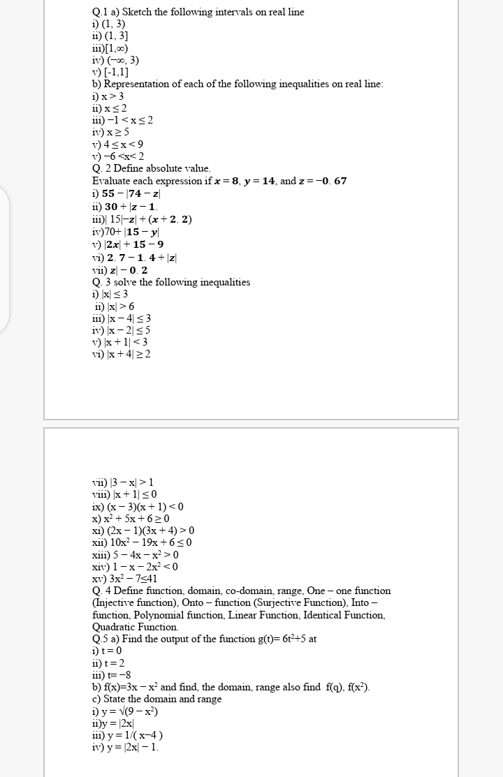 Q.1 a) Sketch the following intervals on real line
i) (1, 3)
11) (1, 3]
i11)[1,00)
iv) (-0, 3)
v) [-1,1]
b) Representation of each of the following inequalities on real line:
i) x>3
11) xs2
i11) –1 <x<2
iv) x25
v) 4<x<9
v) -6 <x< 2
Q. 2 Define absolute value.
Evaluate each expression if x=8, y = 14, and z =-0. 67
i) 55 - |74 – z|
11) 30 + |z - 1
111)| 15|-z| + (x+ 2. 2)
iv)70+ |15 - y|
v) |2x| + 15 – 9
vi) 2. 7-1.4 + |z|
vii) z - 0. 2
Q. 3 solve the following inequalities
1) x| < 3
ii) |x| > 6
i11) |x – 4|<3
iv) x – 2|<5
v) |x + 1|<3
vi) x +4|22
vii) |3 – x| >1
viii) )x + 1|<0
ix) (х — 3)(х + 1) <0
x) x² + 5x + 6>0
xi) (2x – 1)(3x + 4) > 0
xii) 10x? – 19x + 6<0
xiї) 5 — 4х — х? > 0
хiv) 1 — х — 2х? <0
xv) 3x? – 7541
0. 4 Define function, domain, co-domain, range, One - one function
(Injective function), Onto – function (Surjective Function), Into -
function, Polynomial function, Linear Function, Identical Function,
Quadratic Function.
Q.5 a) Find the output of the function g(t)= 6t2+5 at
i) t=0
ii) t=2
111) t= -8
b) f(x)=3x - x' and find, the domain, range also find f(g), f(x²).
c) State the domain and range
i) у%3D V(9 — х?)
ii)y = |2x|
iil) у %3D 1/(х-4)
iv) y = |2x| – 1
