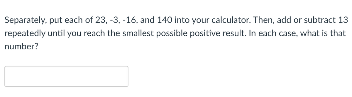 Separately, put each of 23, -3, -16, and 140 into your calculator. Then, add or subtract 13
repeatedly until you reach the smallest possible positive result. In each case, what is that
number?