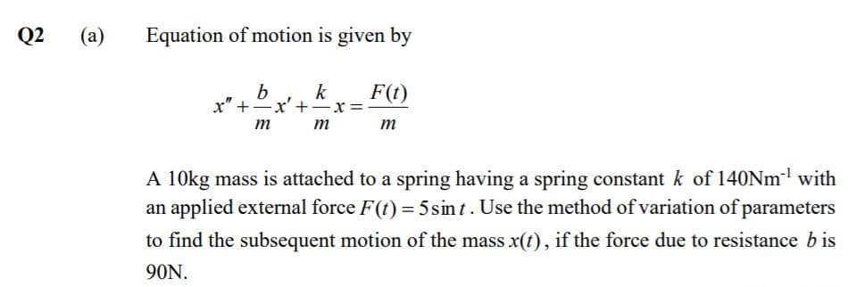 Q2
(a)
Equation of motion is given by
k
F(t)
x" +x' +-x=
т т
m
A 10kg mass is attached to a spring having a spring constant k of 140NM' with
an applied external force F(t) = 5sin t. Use the method of variation of parameters
to find the subsequent motion of the mass x(t), if the force due to resistance b is
90N.
