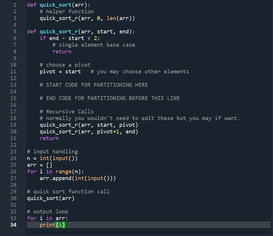 def quick_sort(arr):
# helper function
quick_sort_r(arr, e, len(arr))
1
2
3
4.
def quick_sort_r(arr, start, end):
if end - start < 2:
# single element base case
7
8.
return
9.
# choose a pivot
pivot = start
10
11
# you may choose other elements
12
13
# START CODE FOR PARTITIONING HERE
14
15
# END CODE FOR PARTITIONING BEFORE THIS LINE
16
17
# Recursive Calls
# normally you wouldn't need to edit these but you may if want.
quick_sort_r(arr, start, pivot)
quick_sort_r(arr, pivot+1, end)
18
19
20
21
return
22
# input handling
n = int(input())
arr = []
for i in range(n):
arr.append (int(input()))
23
24
25
26
27
28
# quick sort function call
quick_sort(arr)
29
30
31
32
# output loop
for i in arr:
33
34
print(i)
