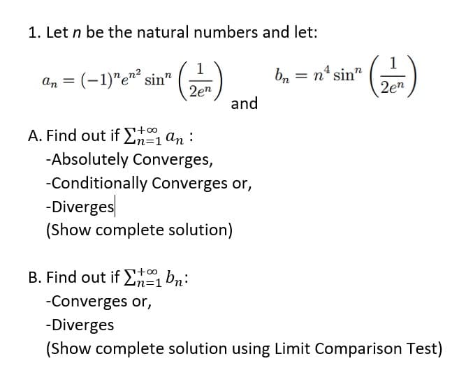 1. Let n be the natural numbers and let:
1
bn = n° sin"
2en
1
An = (-1)"e"² sin"
2en
and
A. Find out if En=1an:
%=D1
-Absolutely Converges,
-Conditionally Converges or,
-Diverges
(Show complete solution)
B. Find out if En bn:
n=1
-Converges or,
-Diverges
(Show complete solution using Limit Comparison Test)
