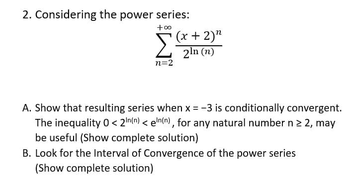 2. Considering the power series:
+00
Σ
(x + 2)"
2ln (n)
n=2
A. Show that resulting series when x = -3 is conditionally convergent.
The inequality 0 < 2In(n) < eln(n) , for any natural number n 2 2, may
be useful (Show complete solution)
B. Look for the Interval of Convergence of the power series
(Show complete solution)
