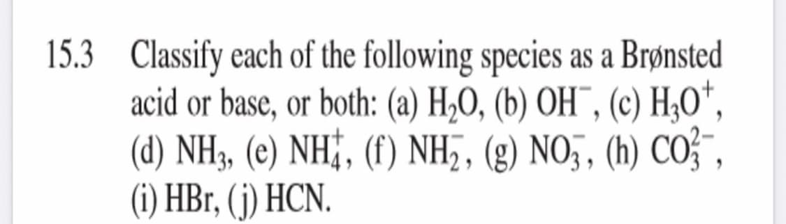 15.3 Classify each of the following species as a Brønsted
acid or base, or both: (a) H,O, (b) OH¯, (c) H;O",
(d) NH3, (e) NH;, (f) NH,, (g) NO,, (h) CO",
(i) HBr, (j) HCN.
