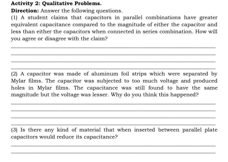 Activity 2: Qualitative Problems.
Direction: Answer the following questions.
(1) A student claims that capacitors in parallel combinations have greater
equivalent capacitance compared to the magnitude of either the capacitor and
less than either the capacitors when connected in series combination. How will
you agree or disagree with the claim?
(2) A capacitor was made of aluminum foil strips which were separated by
Mylar films. The capacitor was subjected to too much voltage and produced
holes in Mylar films. The capacitance was still found to have the same
magnitude but the voltage was lesser. Why do you think this happened?
(3) Is there any kind of material that when inserted between parallel plate
capacitors would reduce its capacitance?
