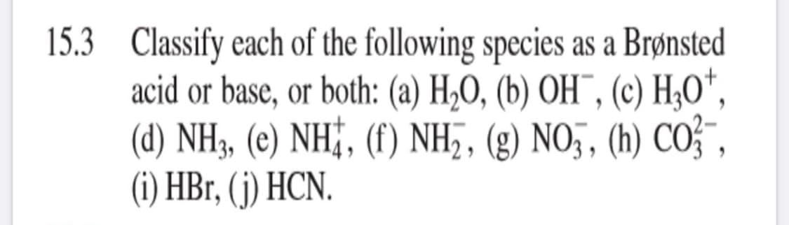 15.3 Classify each of the following species as a Brønsted
acid or base, or both: (a) H2O, (b) OH¯, (c) H;O",
(d) NH, (e) NH;, (f) NH,, (g) NO , (h) COF",
(i) HBr, (j) HCN.
