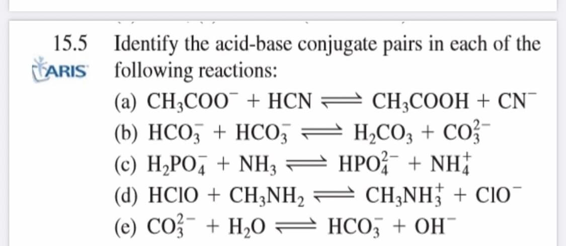 15.5 Identify the acid-base conjugate pairs in each of the
LARIS following reactions:
(a) CH3COO¯ + HCN =
= CH3COOH + CN¯
(b) HCO, + HCO, = H,CO, +
CO?-
(c) H2PO, + NH3 = HPO?- + NH;
(d) HCIO + CH,NH2 = CH;NH; + CIO¯
(e) CO + H2O HCO, + OH
