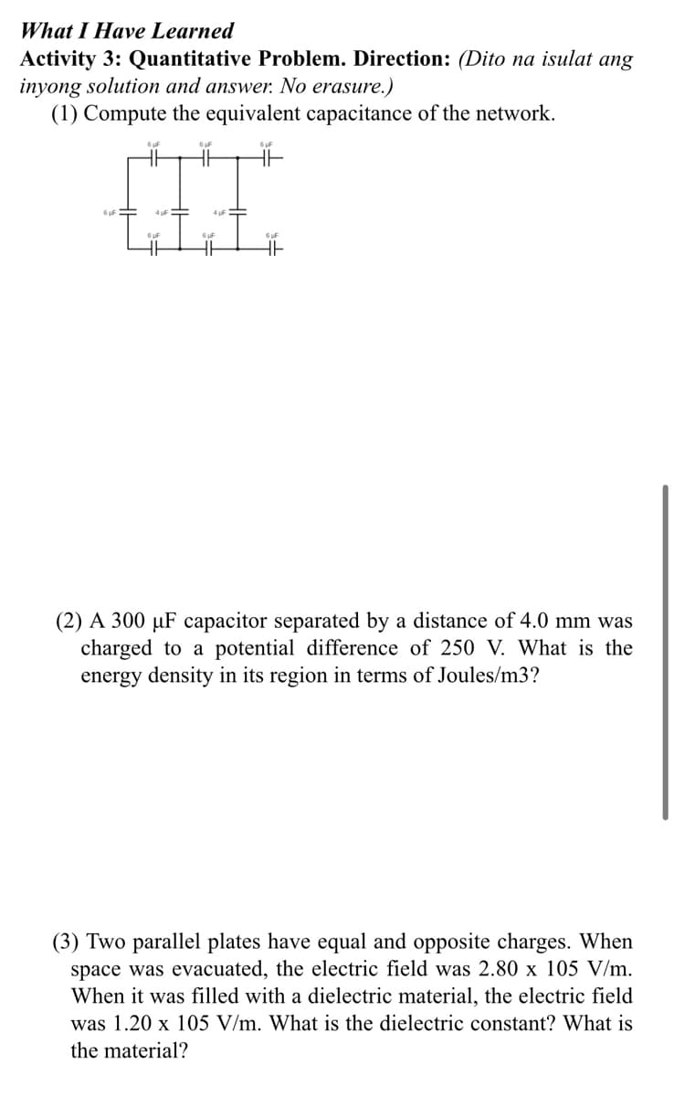 What I Have Learned
Activity 3: Quantitative Problem. Direction: (Dito na isulat ang
inyong solution and answer. No erasure.)
(1) Compute the equivalent capacitance of the network.
(2) A 300 µF capacitor separated by a distance of 4.0 mm was
charged to a potential difference of 250 V. What is the
energy density in its region in terms of Joules/m3?
(3) Two parallel plates have equal and opposite charges. When
space was evacuated, the electric field was 2.80 x 105 V/m.
When it was filled with a dielectric material, the electric field
was 1.20 x 105 V/m. What is the dielectric constant? What is
the material?
