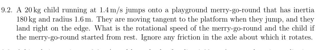 9.2. A 20 kg child running at 1.4 m/s jumps onto a playground merry-go-round that has inertia
180 kg and radius 1.6 m. They are moving tangent to the platform when they jump, and they
land right on the edge. What is the rotational speed of the merry-go-round and the child if
the merry-go-round started from rest. Ignore any friction in the axle about which it rotates.