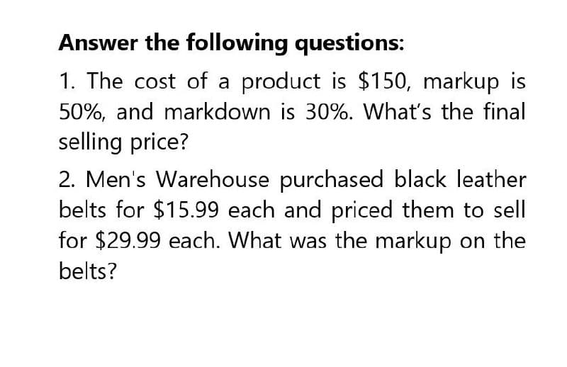 Answer the following questions:
1. The cost of a product is $150, markup is
50%, and markdown is 30%. What's the final
selling price?
2. Men's Warehouse purchased black leather
belts for $15.99 each and priced them to sell
for $29.99 each. What was the markup on the
belts?