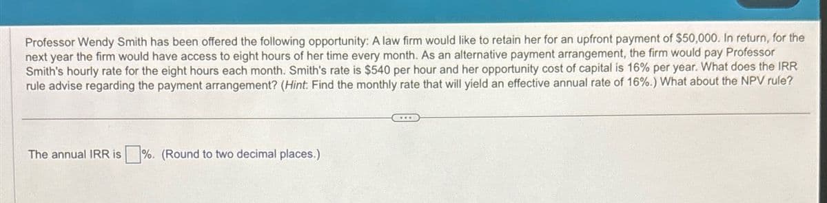 Professor Wendy Smith has been offered the following opportunity: A law firm would like to retain her for an upfront payment of $50,000. In return, for the
next year the firm would have access to eight hours of her time every month. As an alternative payment arrangement, the firm would pay Professor
Smith's hourly rate for the eight hours each month. Smith's rate is $540 per hour and her opportunity cost of capital is 16% per year. What does the IRR
rule advise regarding the payment arrangement? (Hint: Find the monthly rate that will yield an effective annual rate of 16%.) What about the NPV rule?
The annual IRR is %. (Round to two decimal places.)