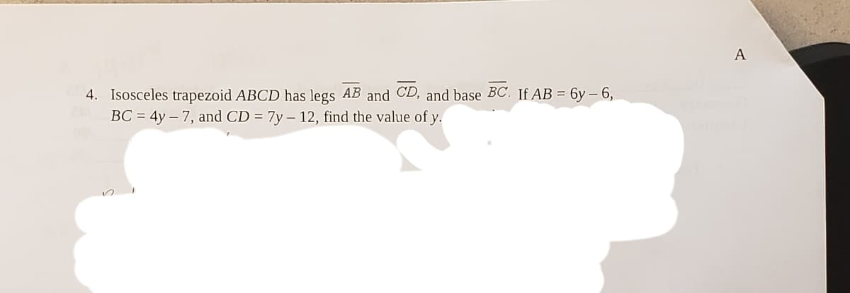 A
4. Isosceles trapezoid ABCD has legs AB and CD, and base BC. If AB = 6y – 6,
BC = 4y – 7, and CD = 7y – 12, find the value of y.
